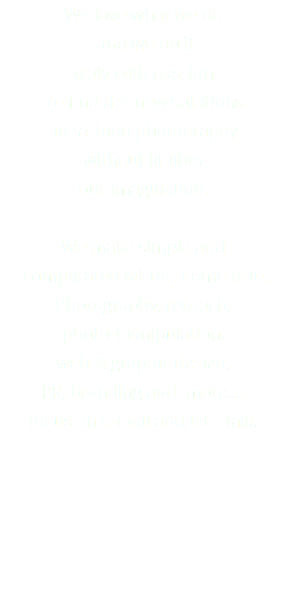 We love what we do and we do it truly with passion to find the new solutions in fashion photography without limiting our imagination. We make simple and complicated wishes come true. Photography, retouch, photo-manipulation, web & graphic design, PR, branding and more.... hit us an e-mail and let's talk. 